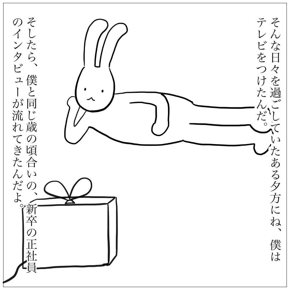 そんな日々を過ごしていたある夕方。僕はテレビをつけた。そしたら新卒の若者のインタビューが流れてきたんだ。