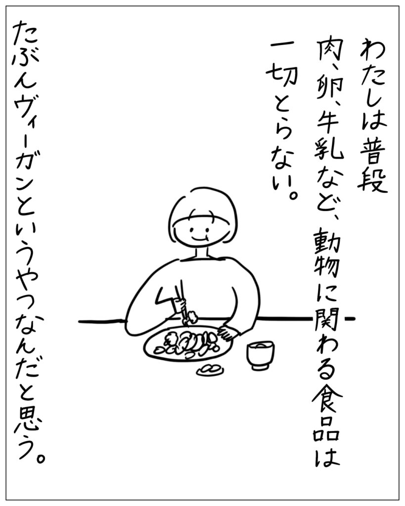 わたしは普段肉、卵、牛乳など、動物に関わる食品は一切とらない。たぶんヴィーガンというやつなんだと思う。