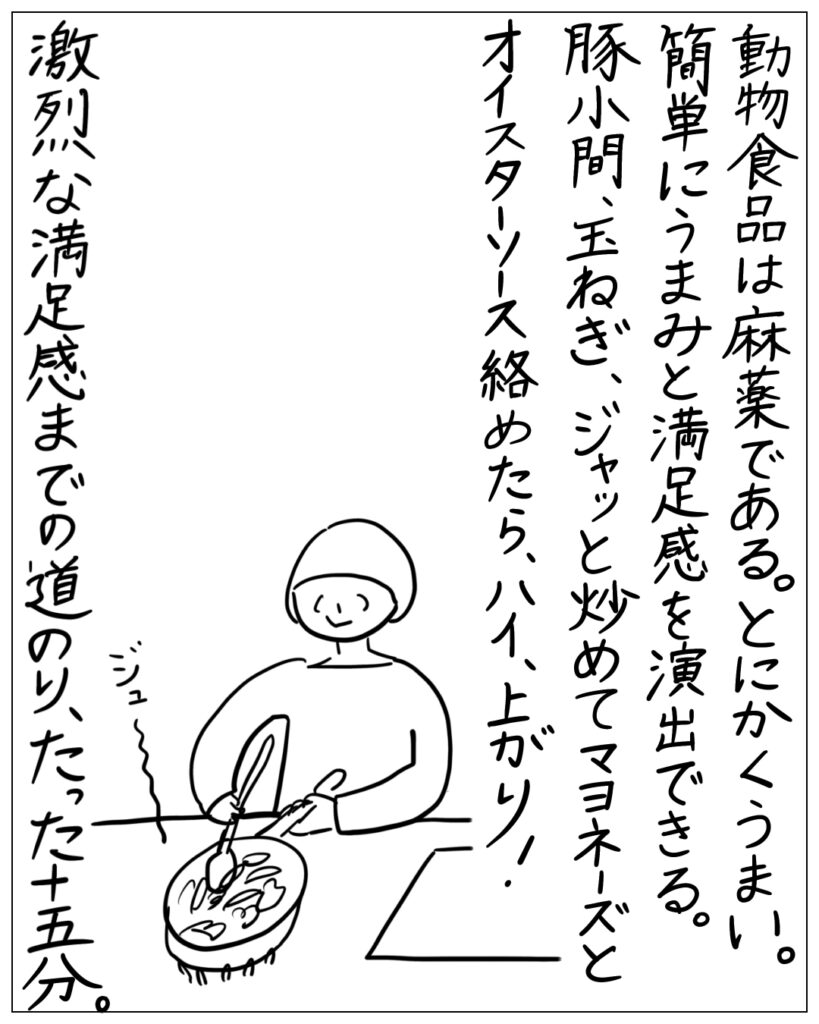 動物食品は麻薬である。とにかくうまい。簡単にうまみと満足感を演出できる。豚小間、玉ねぎ、ジャッと炒めてマヨネーズとオイスターソース絡めたら、ハイ、上がり！激烈な満足感までの道のり、たった十五分。