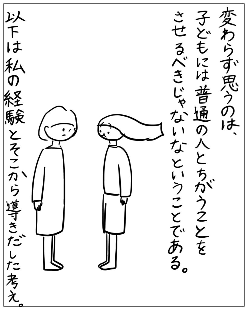 変わらず思うのは、子どもには普通の人とちがうことをさせるべきじゃないなということである。以下は私の経験とそこから導きだした考え。