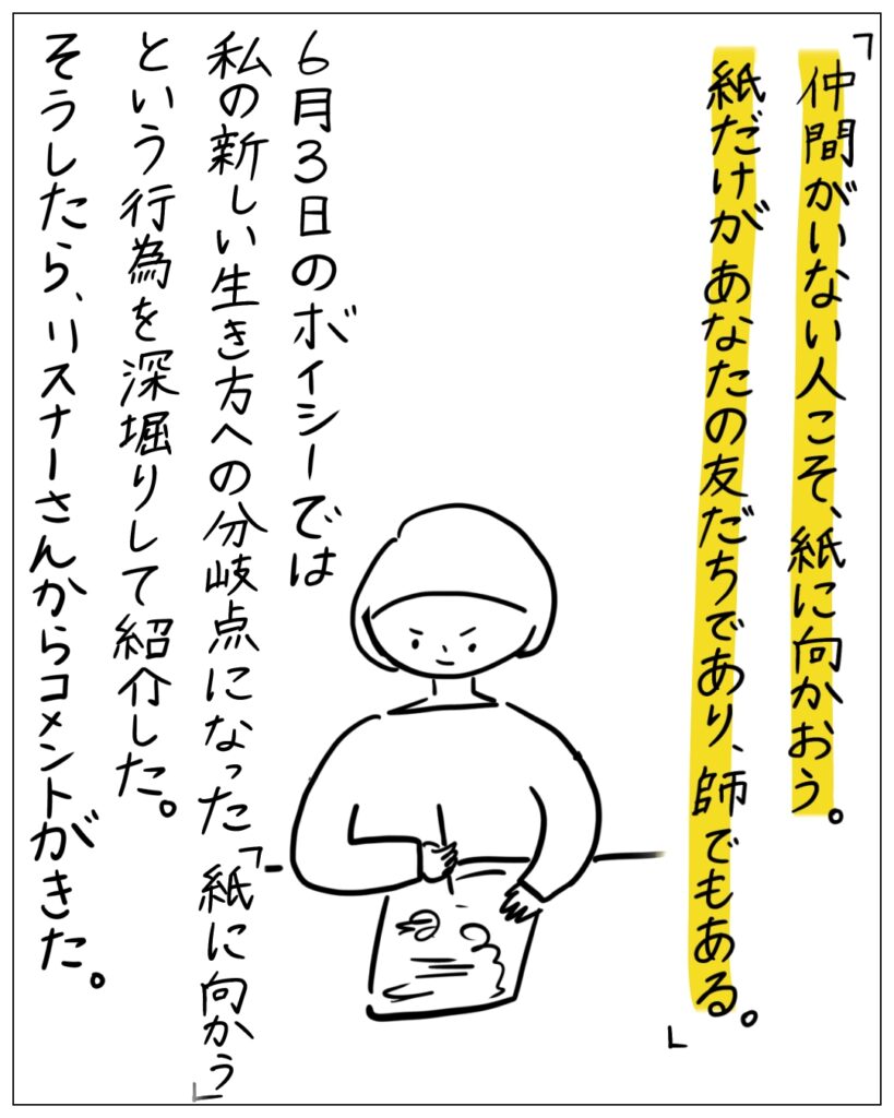 「仲間がいない人こそ、紙に向かおう。紙だけが、あなたの友だちであり、師でもある。」6月3日のボイシーでは私の新しい生き方への分岐点になった「紙に向かう」という行為を深掘りして紹介した。そうしたら、リスナーさんからコメントがきた。