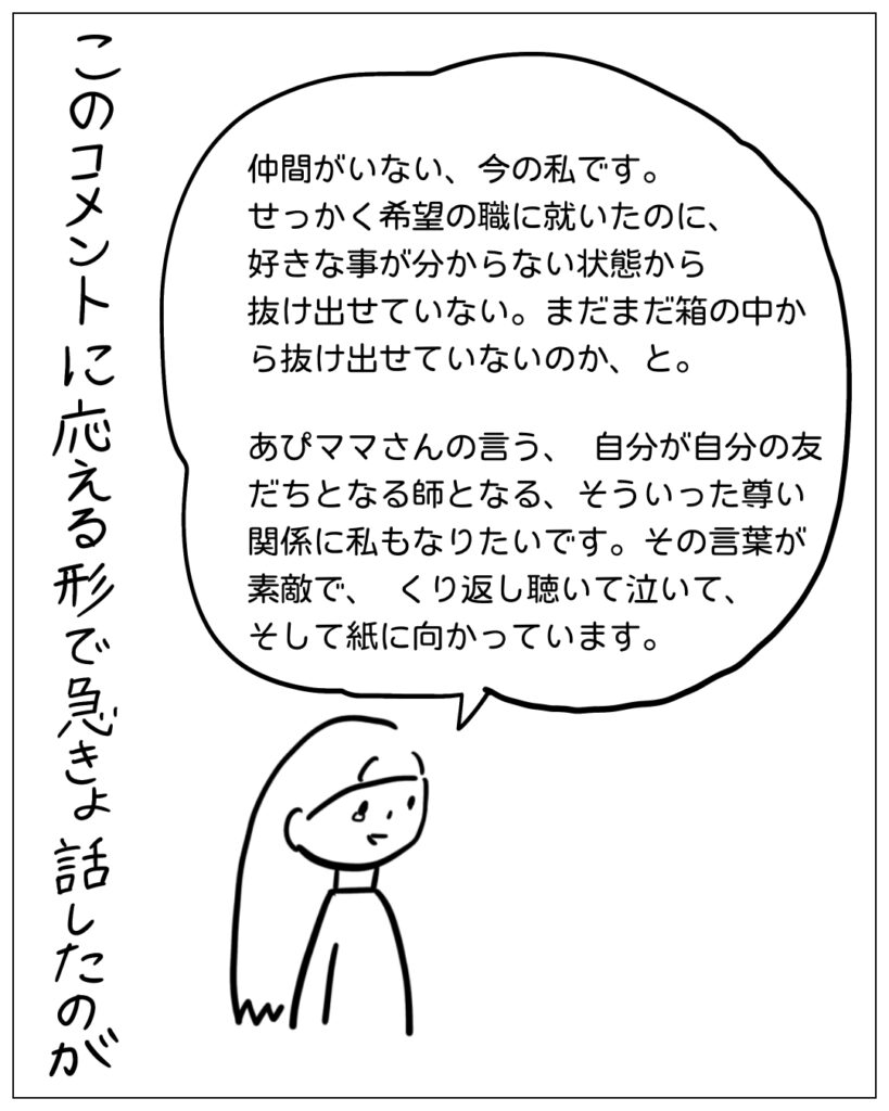 仲間がいない、今の私です。せっかく希望の職に就いたのに、好きなことが分からない状態から抜け出せていない。まだまだ箱の中から抜け出せていないのか、と。あぴママさんの言う、自分が自分の友だちとなる師となる、そういった尊い関係に私もなりたいです。その言葉が素敵で、くり返し聴いて泣いて、そして紙に向かっています。 このコメントに応える形で急きょ話したのが