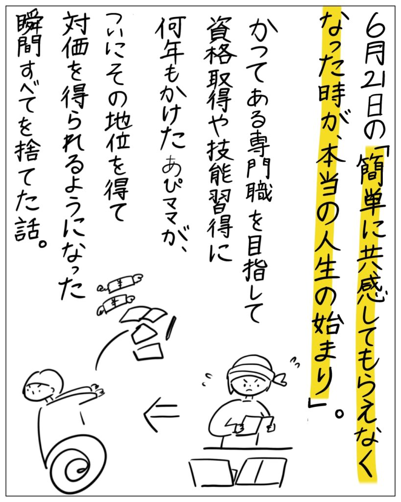 6月21日の「簡単に共感してもらえなくなった時が、本当の人生の始まり。」かつてある専門職を目指して資格取得や技能習得に何年もかけたあぴママが、ついにその地位を得て対価を得られるようになった瞬間すべてを捨てた話。