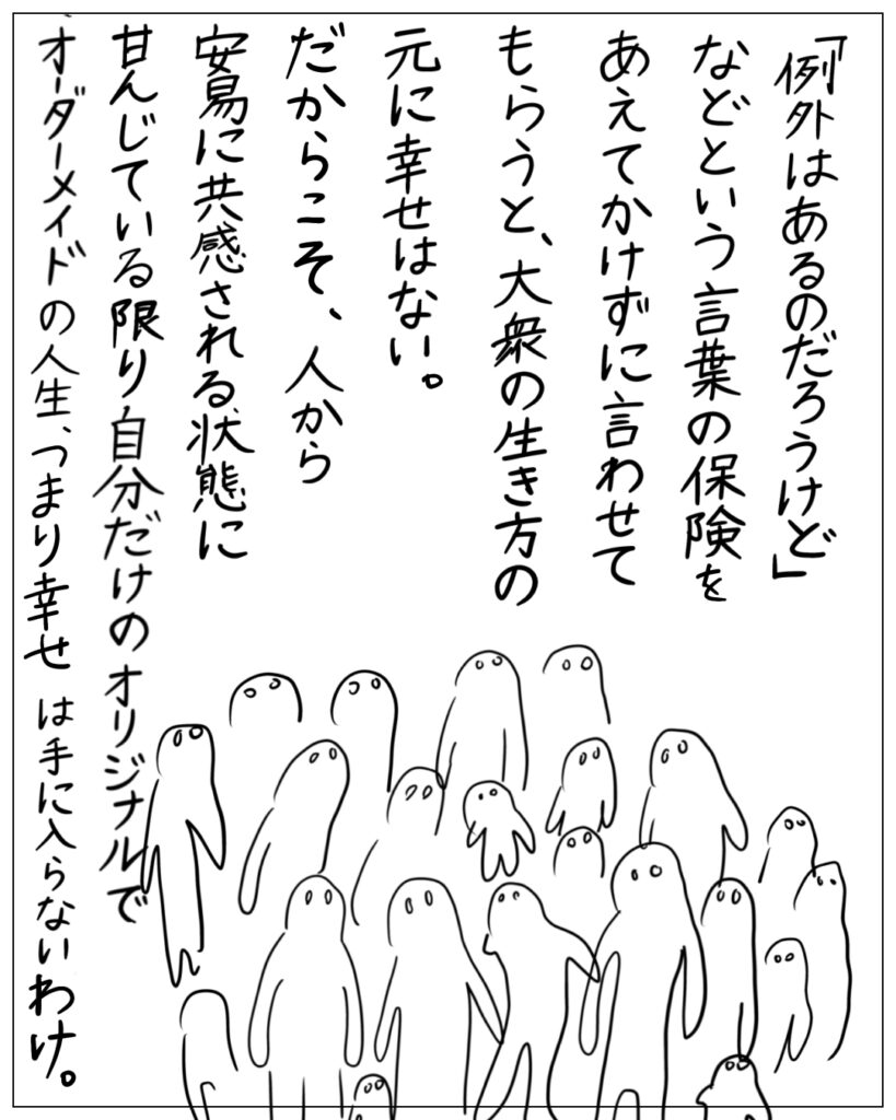 「例外はあるのだろうけど」などという言葉の保険をあえてかけずに言わせてもらうと、大衆の生き方の元に幸せはない。だからこそ、人から安易に共感される状態に甘んじている限り自分だけのオリジナルでオーダーメイドの人生、つまり幸せは手に入らないわけ。