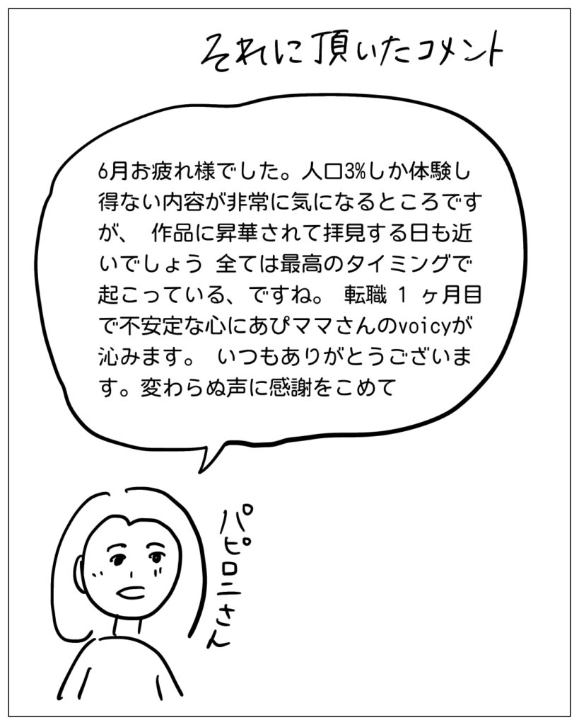 それに頂いたコメント。6月お疲れ様でした。人口3％しか体験し得ない内容が非常に気になるところですが、作品に昇華されて拝見する日も近いでしょう。全ては最高のタイミングで起こっている、ですね。転職1ヶ月目で不安定な心にあぴママさんのvoicyが沁みます。いつもありがとうございます。変わらぬ声に感謝をこめて。