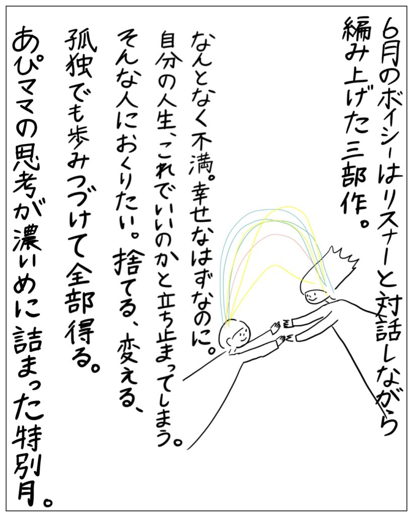 6月のボイシーはリスナーと対話しながら編み上げた三部作。なんとなく不満。幸せなはずなのに。自分の人生、これでいいのかと立ち止まってしまう。そんな人におくりたい。捨てる、変える、孤独でも歩みつづけて全部得る。あぴママの思考が濃いめに詰まった特別月。