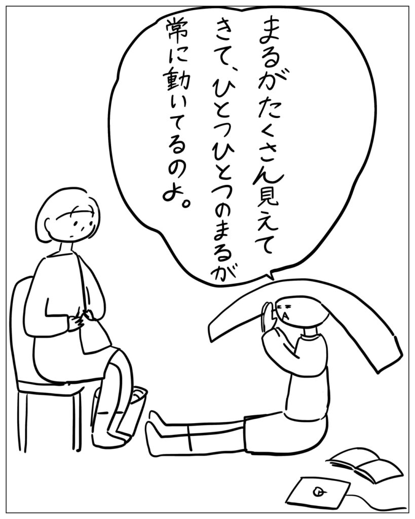 まるがたくさん見えてきて、ひとつひとつのまるが常に動いてるのよ。