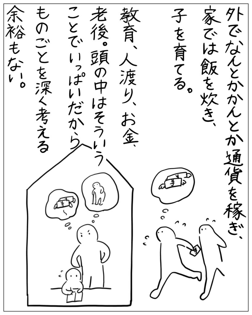 外でなんとかかんとか通貨を稼ぎ、家では飯を炊き、子を育てる。教育、人渡り、お金、老後。頭の中はそういうことでいっぱいだから、ものごとを深く考える余裕もない。