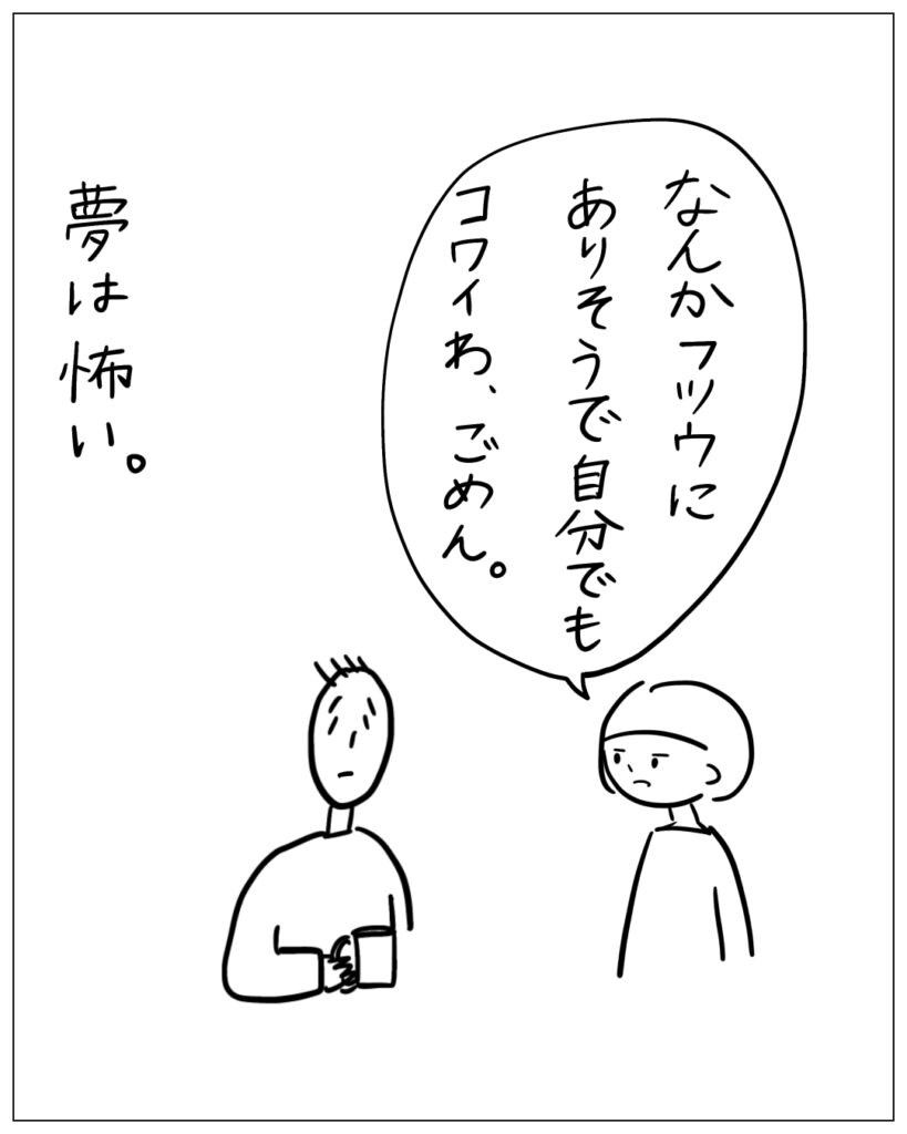 なんかフツウにありそうで自分でもコワイわ、ごめん。夢は怖い。