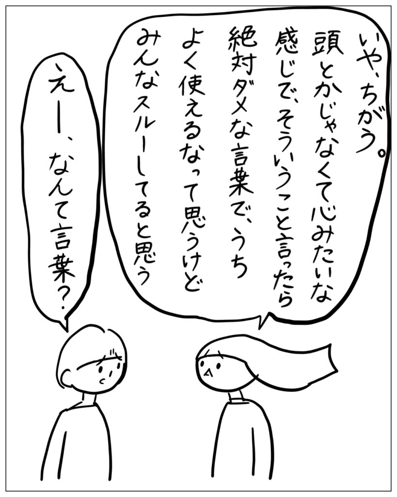 いや、ちがう。頭とかじゃなくて心みたいな感じで、そういうこと言ったら絶対ダメな言葉で、うちよく使えるなって思うけどみんなスルーしてると思う。 えー、なんて言葉？