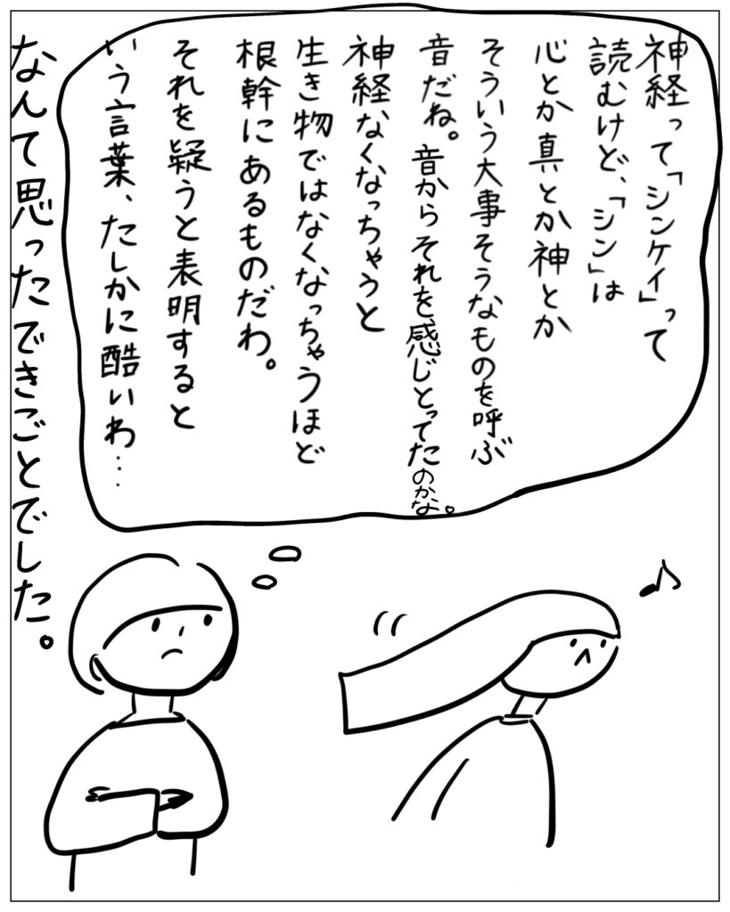 神経って「シンケイ」って読むけど、「シン」は心とか真とか神とかそういう大事そうなものを呼ぶ音だね。音からそれを感じとってたのかな。神経なくなっちゃうと生き物ではなくなっちゃうほど根幹にあるものだわ。それを疑うと表明するという言葉、たしかに酷いわ･･･ なんて思ったできごとでした。