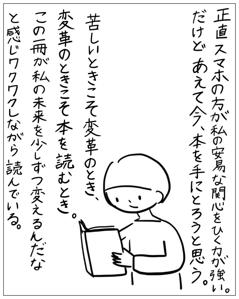 正直スマホの方が私の安易な関心をひく力が強い。だけどあえて今、本を手にとろうと思う。苦しいときこそ変革のとき、変革のときこそ本を読むとき。この一冊が私の未来を少しずつ変えるんだなと感じワクワクしながら読んでいる。