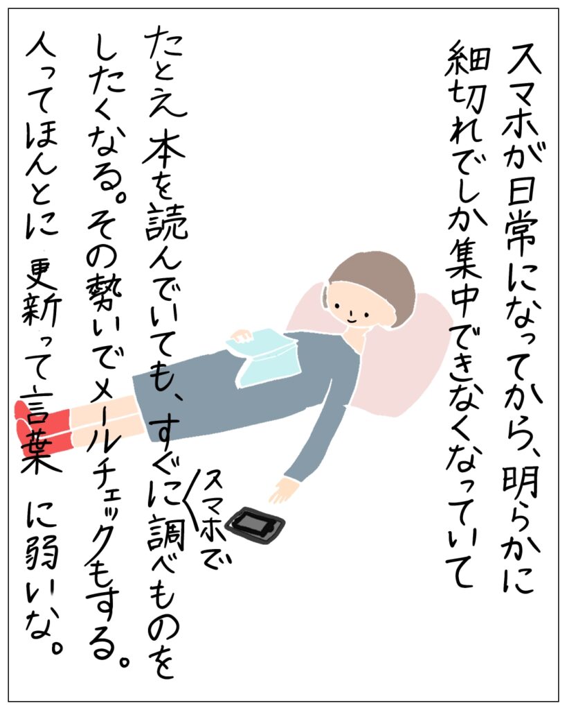 スマホが日常になってから、明らかに細切れでしか集中できなくなっていて、たとえ本を読んでいても、すぐにスマホで調べものをしたくなる。その勢いでメールチェックもする。人ってほんとに更新って言葉に弱いな。