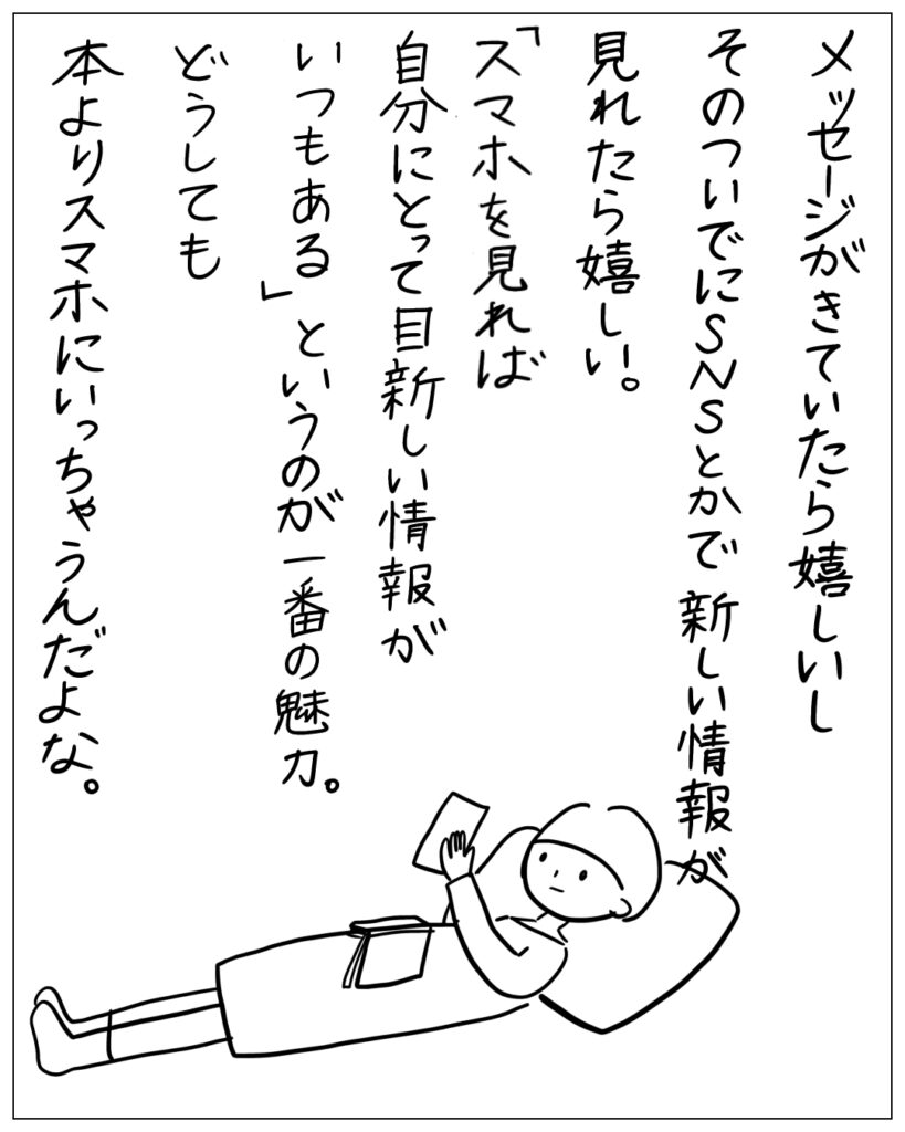 メッセージがきていたら嬉しいし、そのついでにSNSとかで新しい情報が見れたら嬉しい。「スマホを見れば自分にとって目新しい情報がいつもある」というのが一番の魅力。どうしても本よりスマホにいっちゃうんだよな。