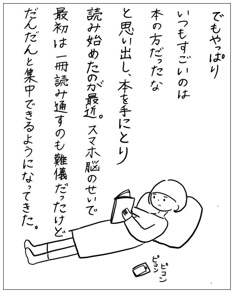 でもやっぱりいつもすごいのは本の方だったなと思い出し、本を手にとり読み始めたのが最近。スマホ脳のせいで最初は一冊読み通すのも難儀だったけどだんだんと集中できるようになってきた。