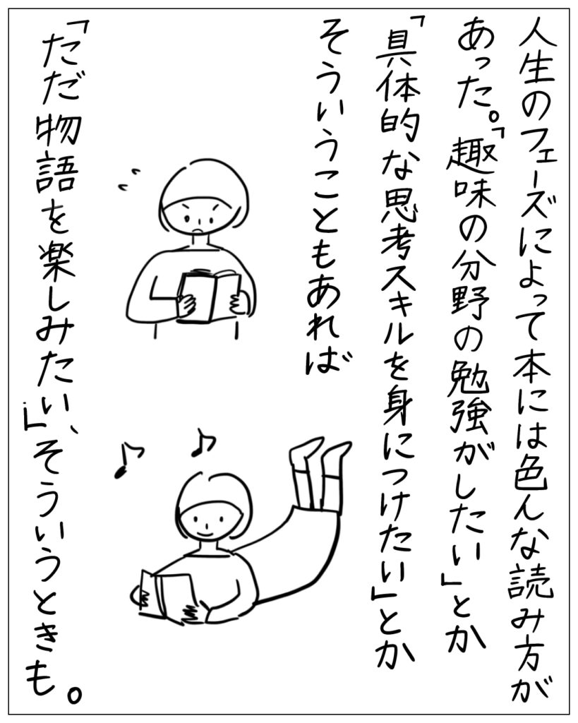 人生のフェーズによって本には色んな読み方があった。「趣味の分野の勉強がしたい」とか「具体的な思考スキルを身につけたい」とかそういうこともあれば「ただ物語を楽しみたい」、そういうときも。