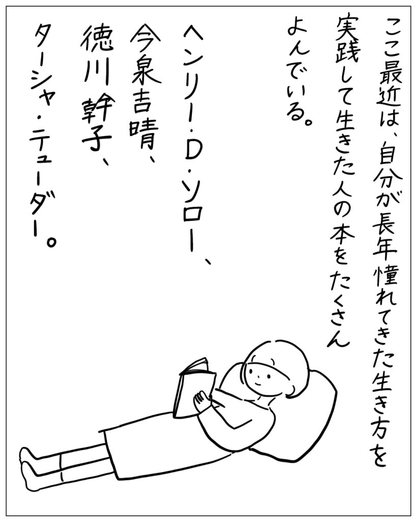 ここ最近は、自分が長年憧れてきた生き方を実践して生きた人の本をたくさんよんでいる。ヘンリー・D・ソロー、今泉吉晴、徳川幹子、ターシャ・テューダー。