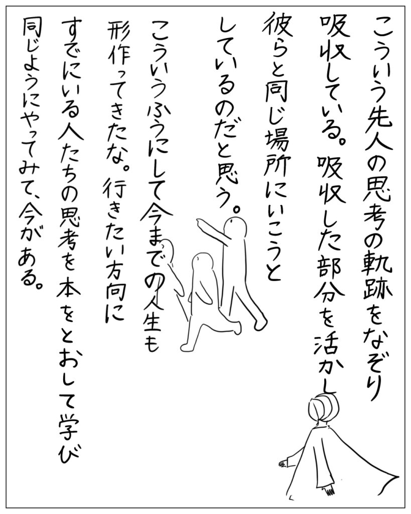 こういう先人の思考の軌跡をなぞり吸収している。吸収した部分を活かし彼らと同じ場所にいこうとしているのだと思う。こういうふうにして今までの人生も形作ってきたな。行きたい方向にすでにいる人たちの思考を本をとおして学び同じようにやってみて、今がある。