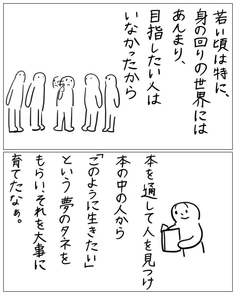 若い頃は特に、身の回りの世界にはあんまり、目指したい人はいなかったから、本を通して人を見つけ本の中の人から「このように生きたい」という夢のタネをもらい、それを大事に育てたなぁ。