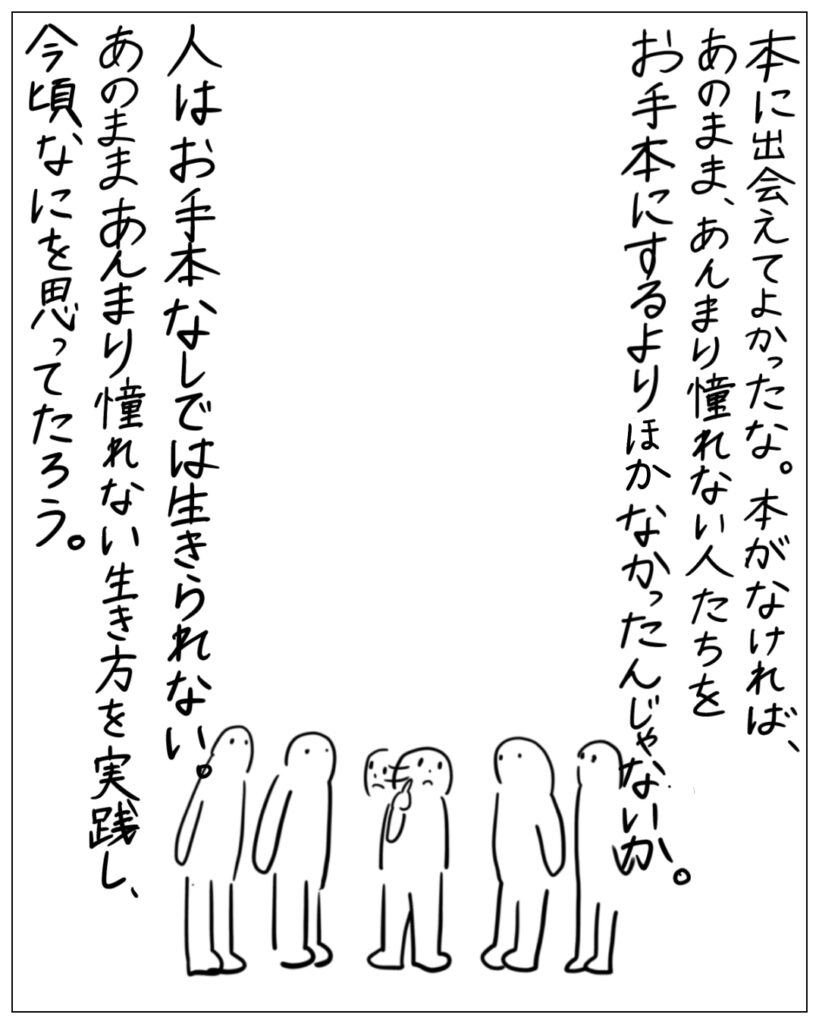 本に出会えてよかったな。本がなければ、あのまま、あんまり憧れない人たちをお手本にするよりほかなかったんじゃないか。人はお手本なしでは生きられない。あのままあんまり憧れない生き方を実践し、今頃なにを思ってたろう。