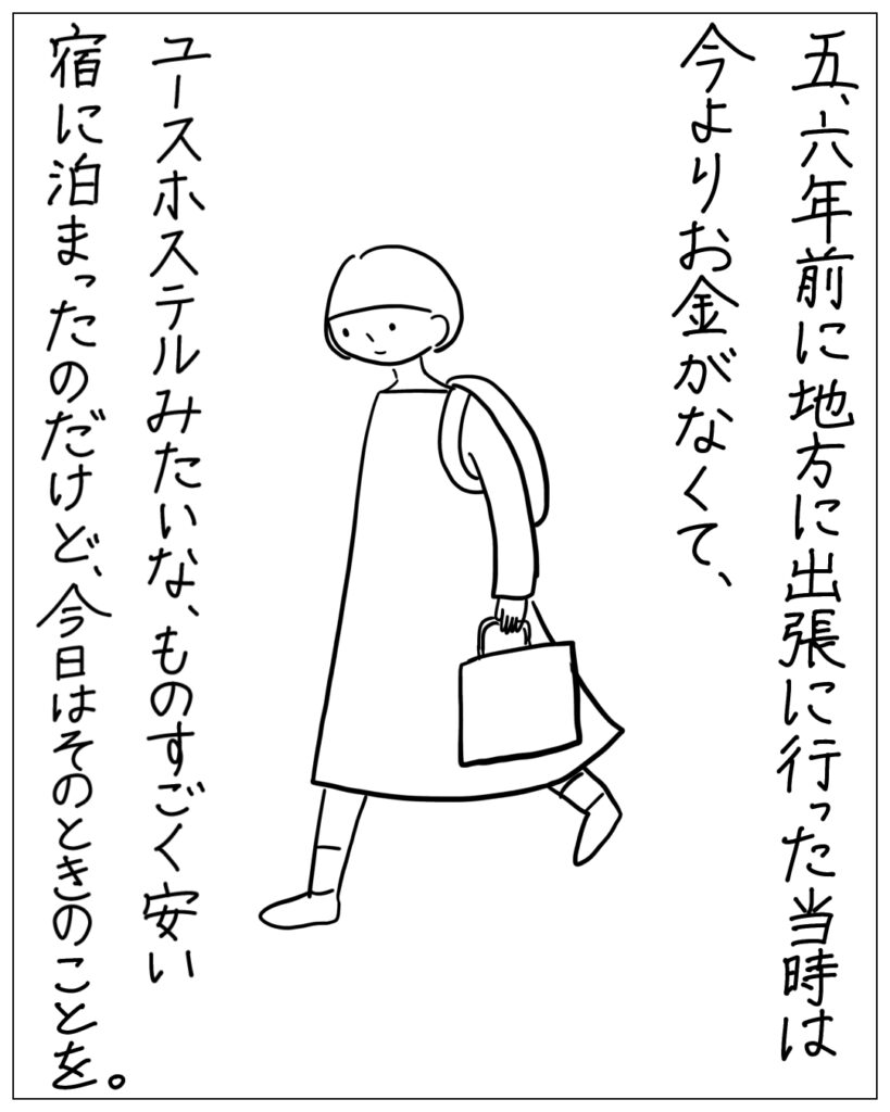 五、六年前に地方に出張に行った当時は今よりお金がなくて、ユースホステルみたいな、ものすごく安い宿に泊まったのだけど、今日はそのときのことを。