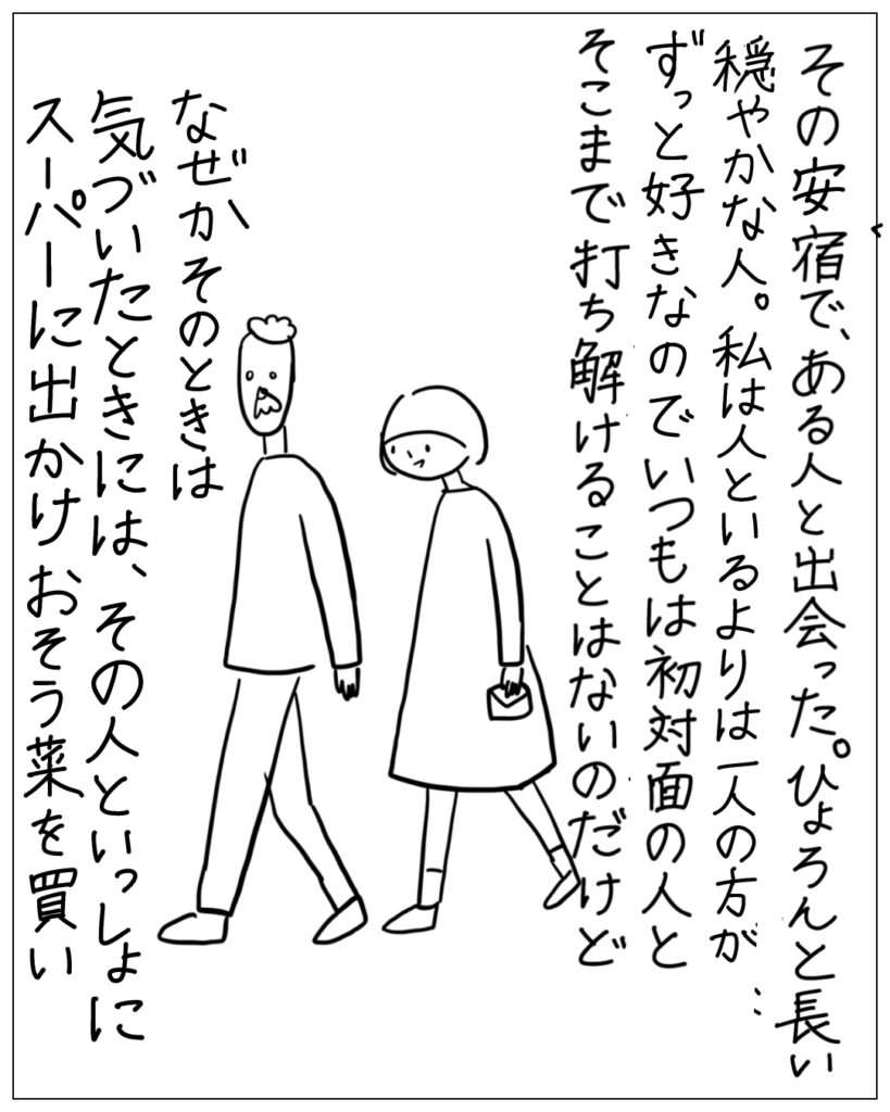 その安宿で、ある人と出会った。ひょろんと長い穏やかな人。私は人といるよりは一人の方がずっと好きなのでいつもは初対面の人とそこまで打ち解けることはないのだけど、なぜかそのときは気づいたときには、その人といっしょにスーパーに出かけお惣菜を買い