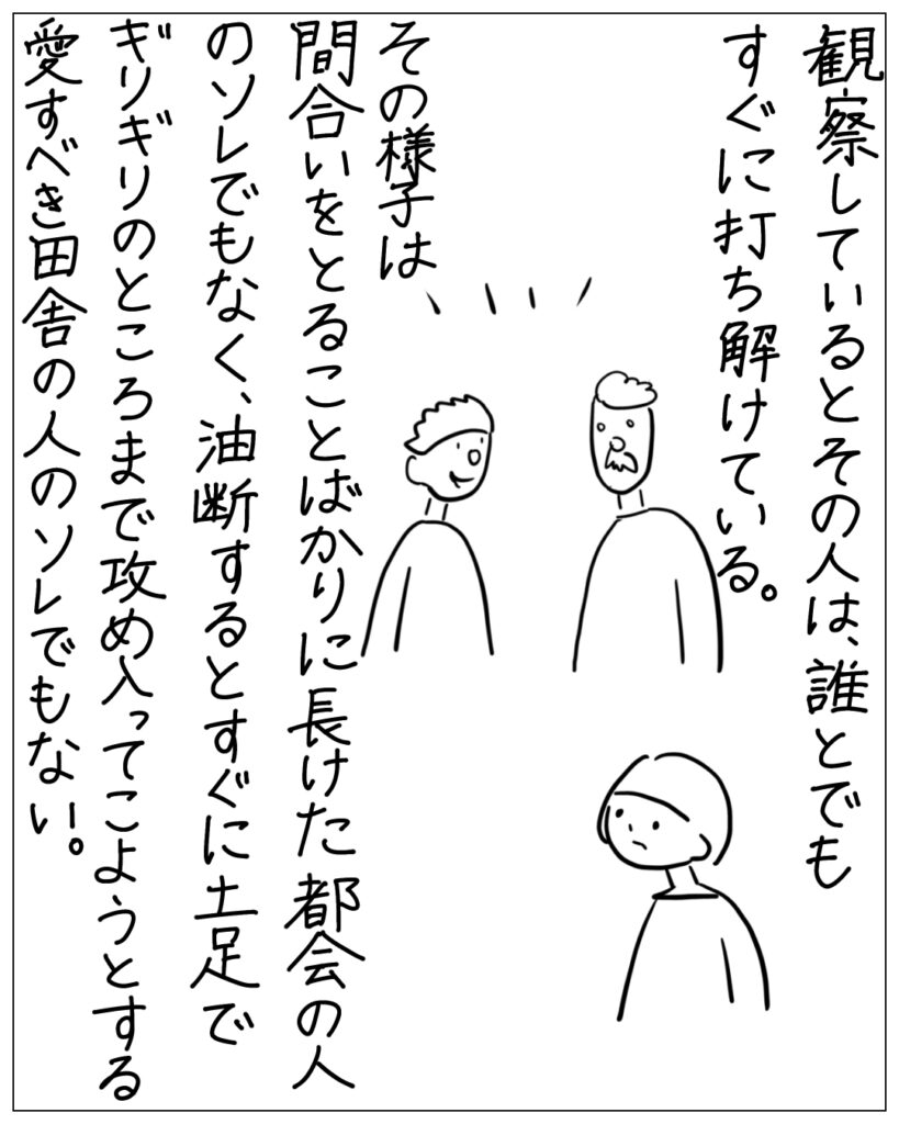 観察しているとその人は、誰とでもすぐに打ち解けている。その様子は、間合いをとることばかりに長けた都会の人のソレでもなく、油断するとすぐに土足でギリギリのところまで攻め入ってこようとする愛すべき田舎の人のソレでもない。