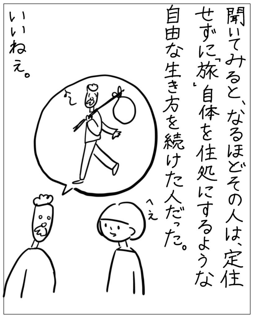 聞いてみると、なるほどその人は、定住せずに「旅」自体を住処にするような自由な生き方を続けた人だった。いいねぇ。