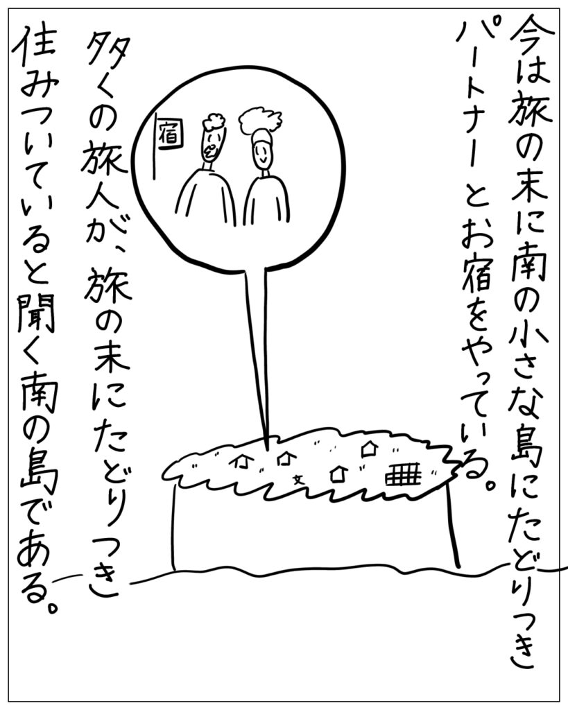 今は旅の末に南の小さな島にたどりつきパートナーとお宿をやっている。多くの旅人が、旅の末にたどりつき住みついていると聞く南の島である。