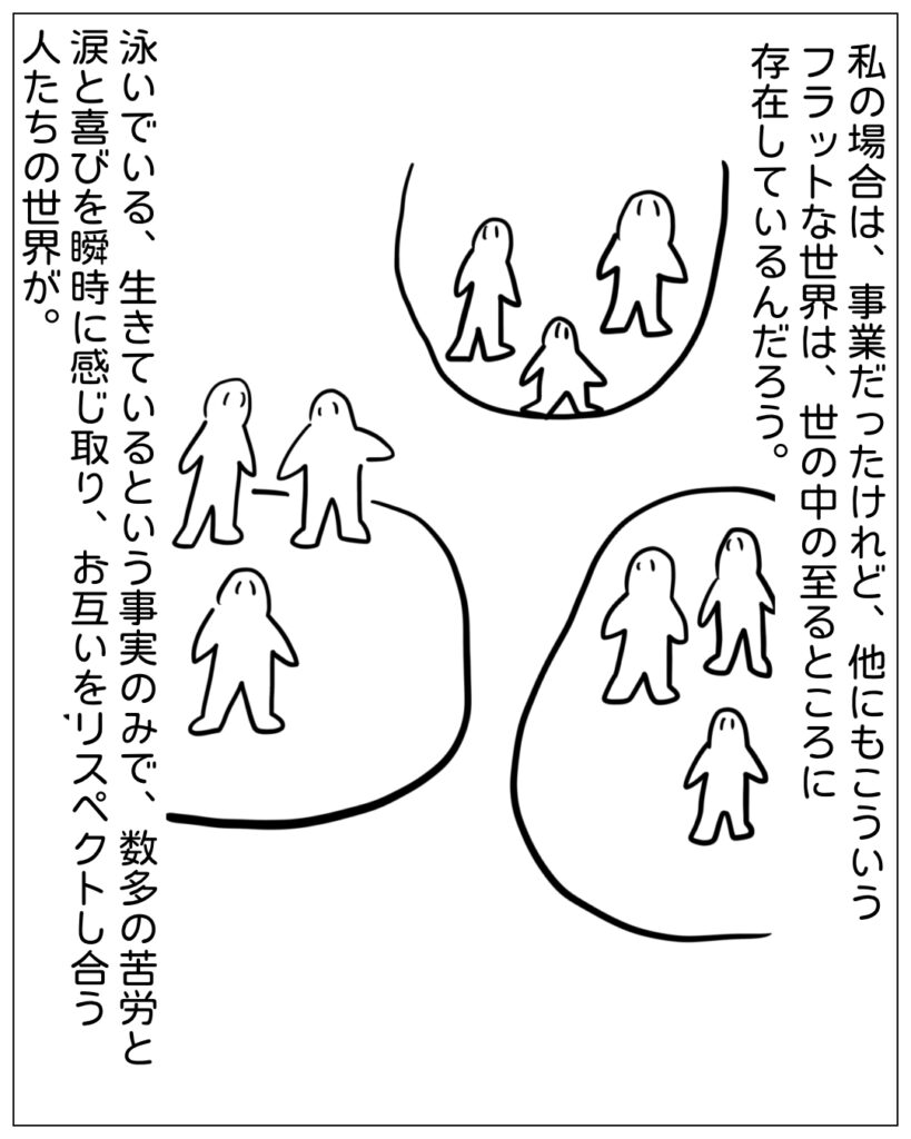 私の場合は、事業だったけれど、他にもこういうフラットな世界は、世の中の至るところに存在しているんだろう。泳いでいる、生きているという事実のみで、数多の苦労と涙と喜びを瞬時に感じ取り、お互いをリスペクトし合う人たちの世界が。