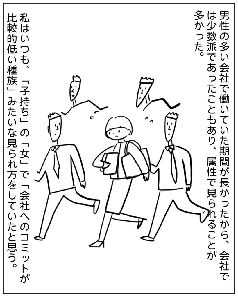 男性の多い会社で働いていた期間が長かったから、会社では少数派であったこともあり、属性で見られることが多かった。私はいつも、「子持ち」の「女」で「会社へのコミットが比較的低い種族」みたいな見られ方をしていたと思う。