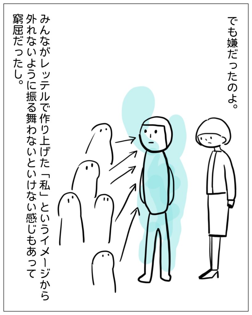 でも嫌だったのよ。みんながレッテルで作り上げた「私」というイメージから外れないように振る舞わないといけない感じもあって窮屈だったし。