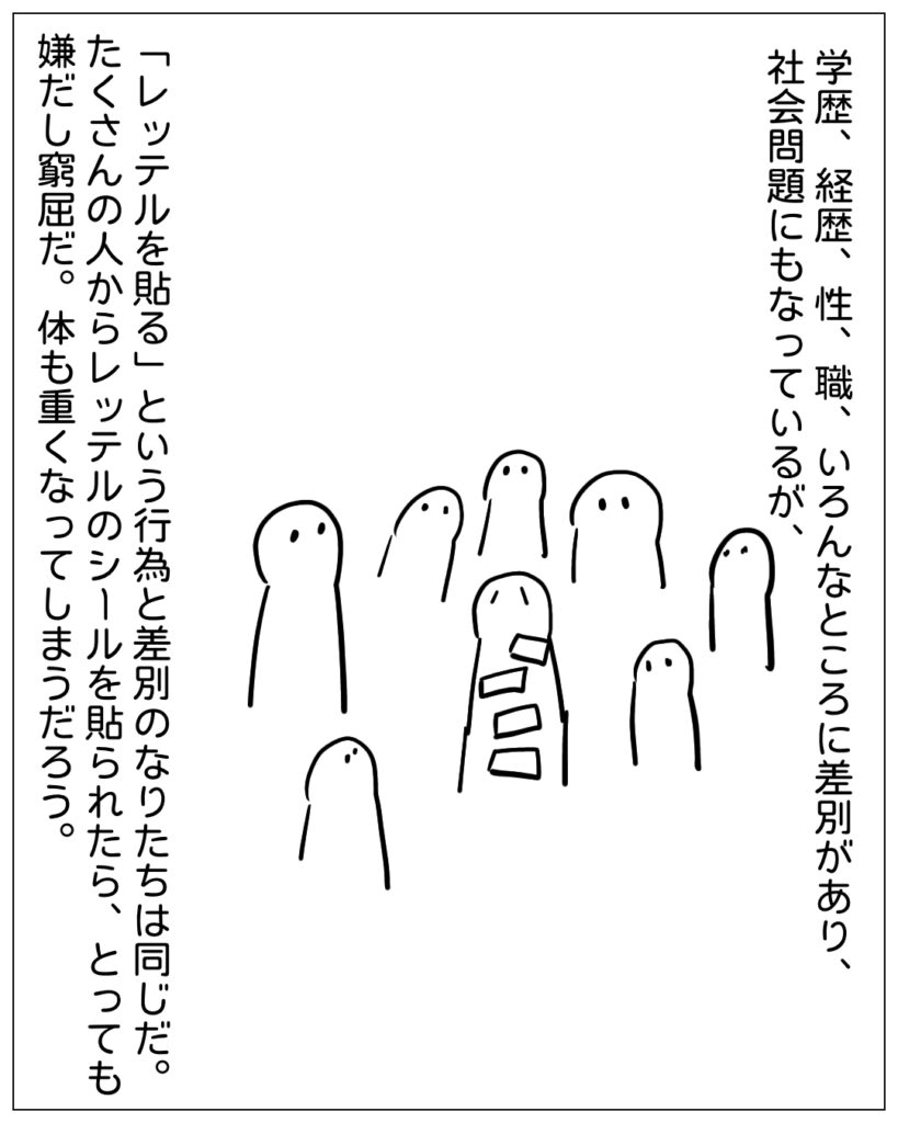 学歴、経歴、性、職、いろんなところに差別があり、社会問題にもなっているが、「レッテルを貼る」という行為と差別のなりたちは同じだ。たくさんの人からレッテルのシールを貼られたら、とっても嫌だし窮屈だ。体も重くなってしまうだろう。