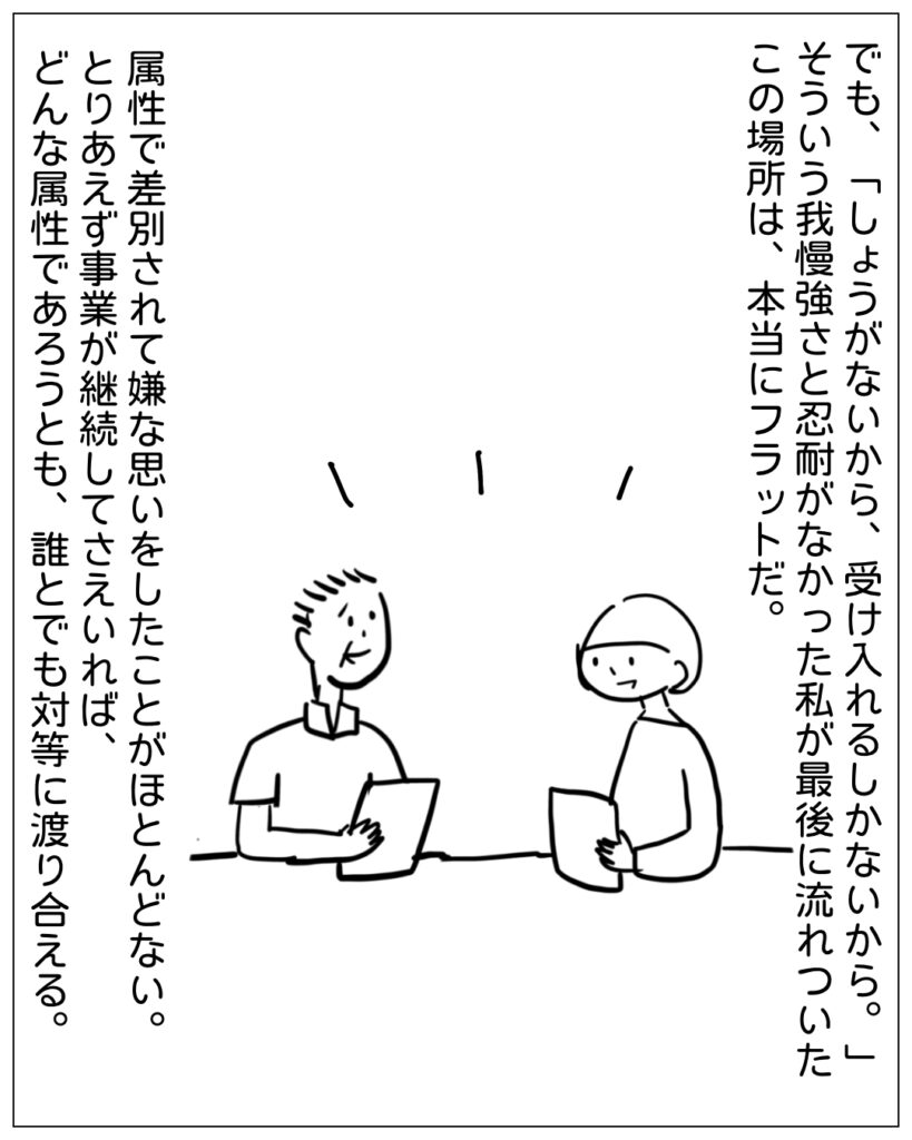 でも、「しょうがないから、受け入れるしかないから。」そういう我慢強さと忍耐がなかった私が最後に流れついたこの場所は、本当にフラットだ。属性で差別されて嫌な思いをしたことがほとんどない。とりあえず事業が継続してさえいれば、どんな属性であろうとも、誰とでも対等に渡り合える。