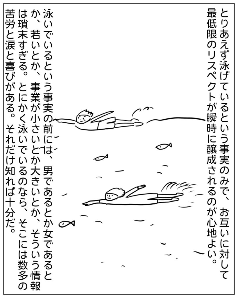 とりあえず泳げているという事実のみで、お互いに対して最低限のリスペクトが瞬時に醸成されるのが心地よい。泳いでいるという事実の前には、男であるとか女であるとか、若いとか、事業が小さいとか大きいとか、そういう情報は瑣末すぎる。とにかく泳いでいるのなら、そこには数多の苦労と涙と喜びがある。それだけ知れば十分だ。