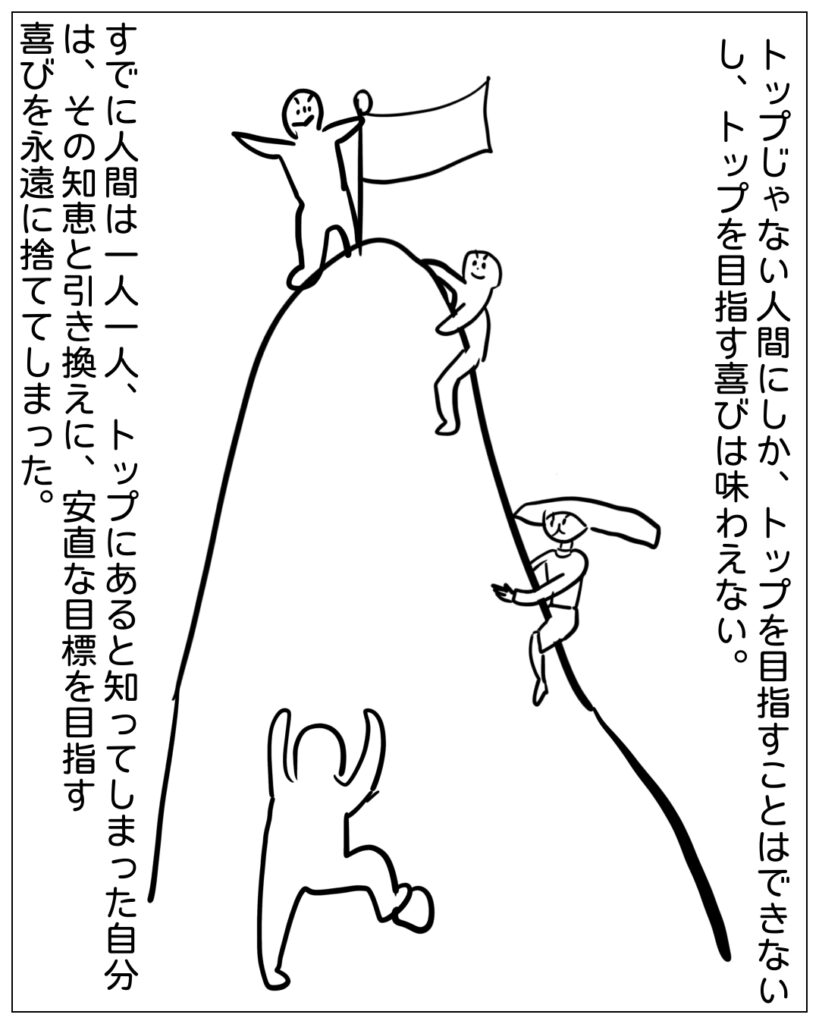 トップじゃない人間にしか、トップを目指すことはできないし、トップを目指す喜びは味わえない。すでに人間は一人一人、トップにあると知ってしまった自分は、その知恵と引き換えに、安直な目標を目指す喜びを永遠に捨ててしまった。