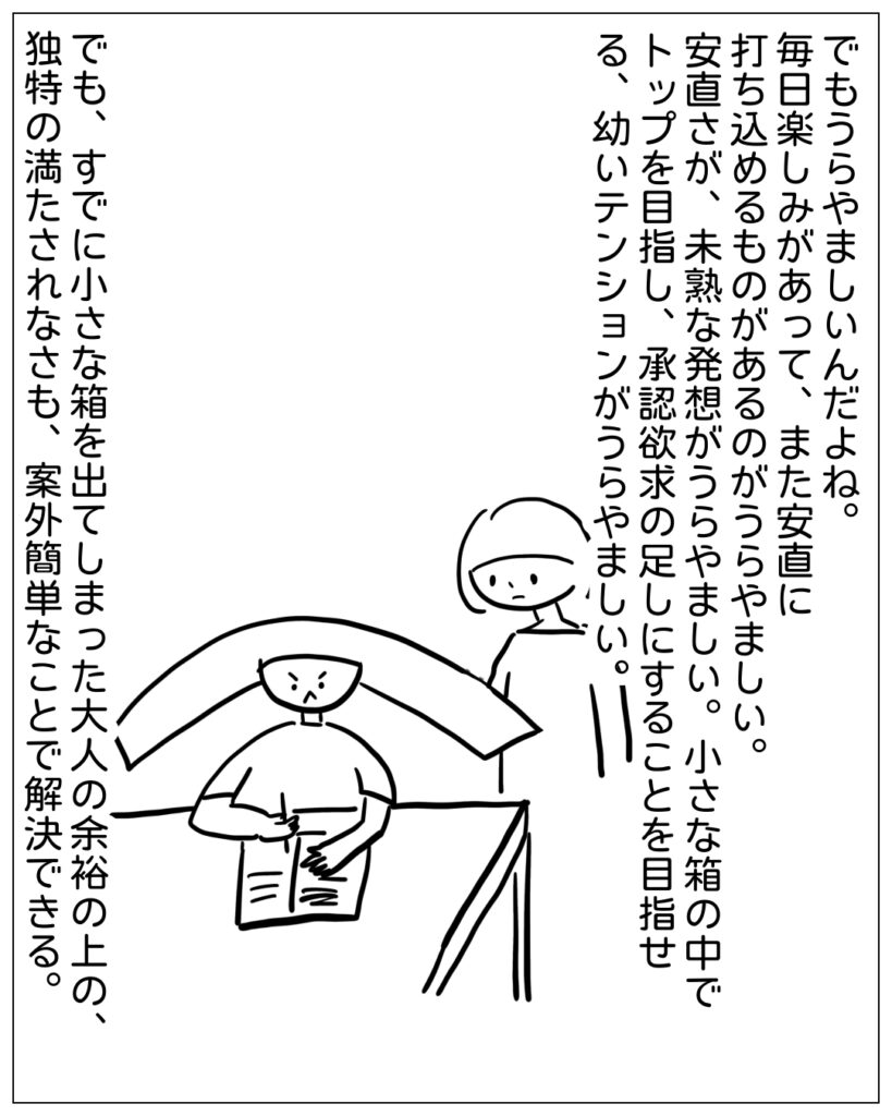 でもうらやましいんだよね。毎日楽しみがあって、また安直に打ち込めるものがあるのがうらやましい。安直さが、未熟な発想がうらやましい。小さな箱の中でトップを目指し、承認欲求の足しにすることを目指せる、幼いテンションがうらやましい。 でも、すでに小さい箱を出てしまった大人の余裕の上の、独特の満たされなさも、案外簡単なことで解決できる。