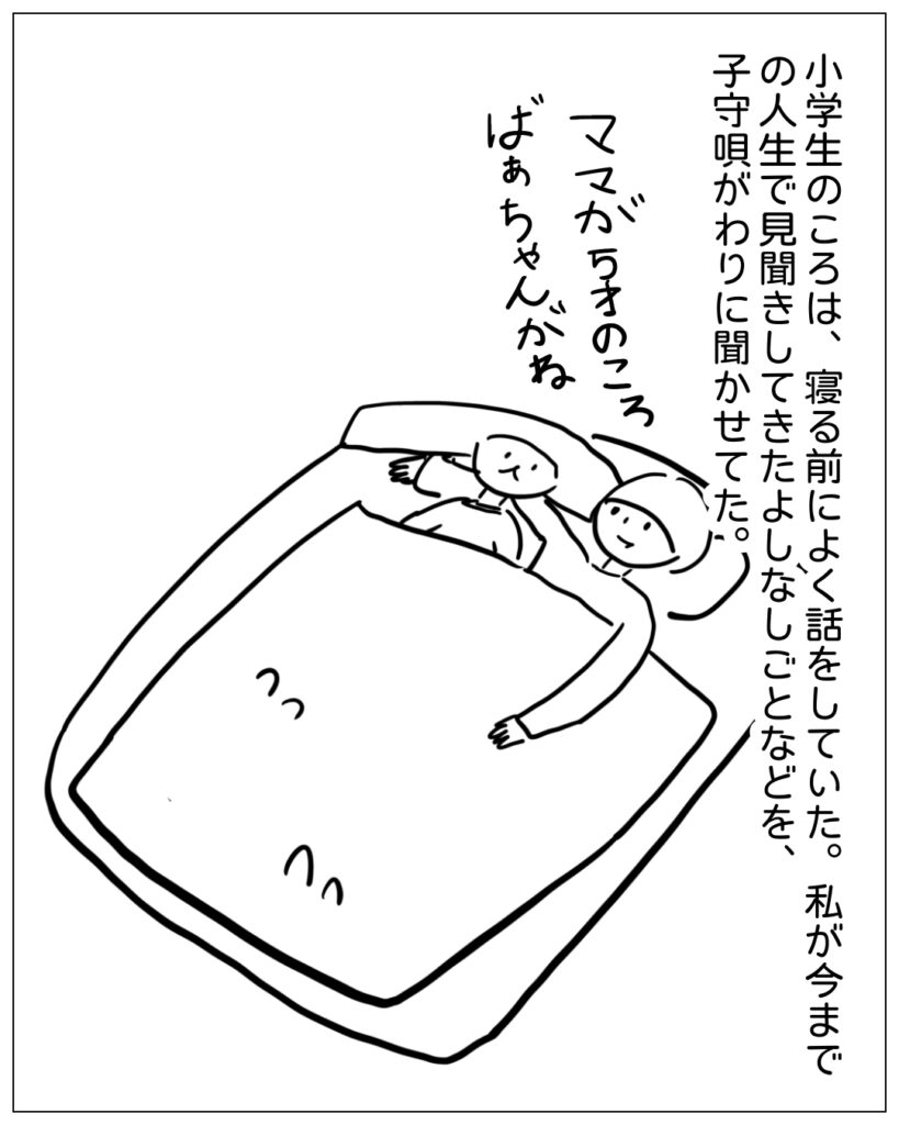 小学生のころは、寝る前によく話をしていた。私が今までの人生で見聞きしてきたよしなしごとなどを、子守唄がわりに聞かせてた。ママが5才のころばあちゃんがね