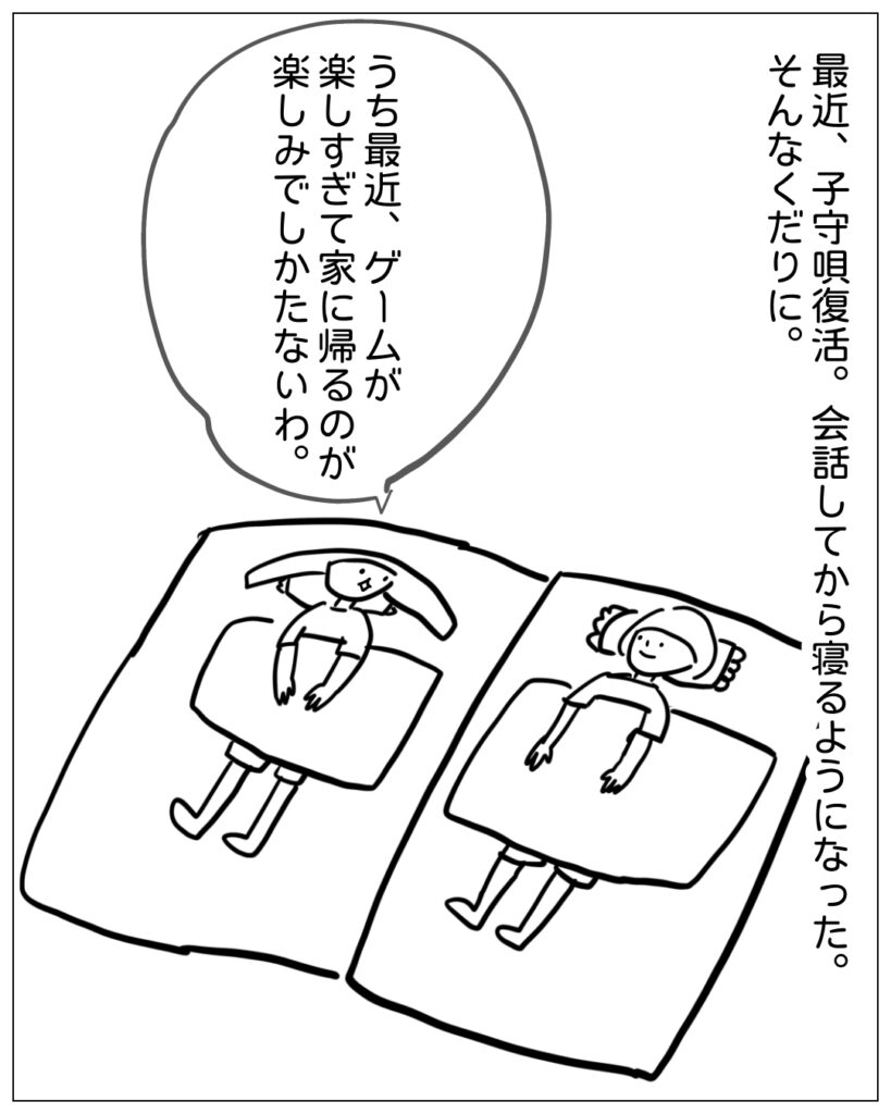 最近、子守唄復活。会話してから寝るようになった。そんなくだりに。 うち最近、ゲームが楽しすぎて家に帰るのが楽しみでしかたないわ。