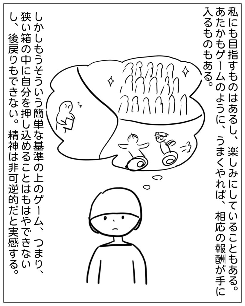 私にも目指すものはあるし、楽しみにしていることもある。あたかもゲームのように、うまくやれば、相応の報酬が手に入るものもある。 しかしもうそういう簡単な基準の上のゲーム、つまり、狭い箱の中に自分を押し込めることはもはやできないし、後戻りもできない。精神は非可逆的だと実感する。