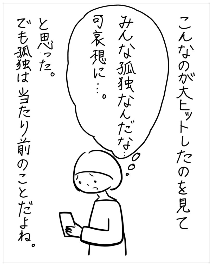 こんなのが大ヒットしたのを見て、みんな孤独なんだな･･･可哀想に･･･。と思った。でも孤独は当たり前のことだよね。