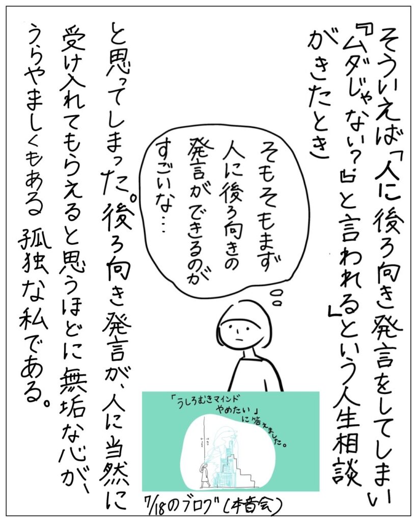 そういえば「人に後ろ向き発言をしてしまい『ムダじゃない？』と言われる」という人生相談がきたとき、そもそもまず人に後ろ向きの発言ができるのがすごいな･･･と思ってしまった。後ろ向き発言が、人に当然に受け入れてもらえると思うほどに無垢な心が、うらやましくもある孤独な私である。