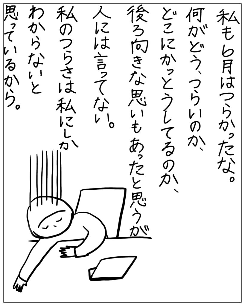 私も6月はつらかったな。何がどう、つらいのか、どこにかっとうしてるのか、後ろ向きな思いもあったと思うが、人には言ってない。私のつらさは私にしかわからないと思っているから。