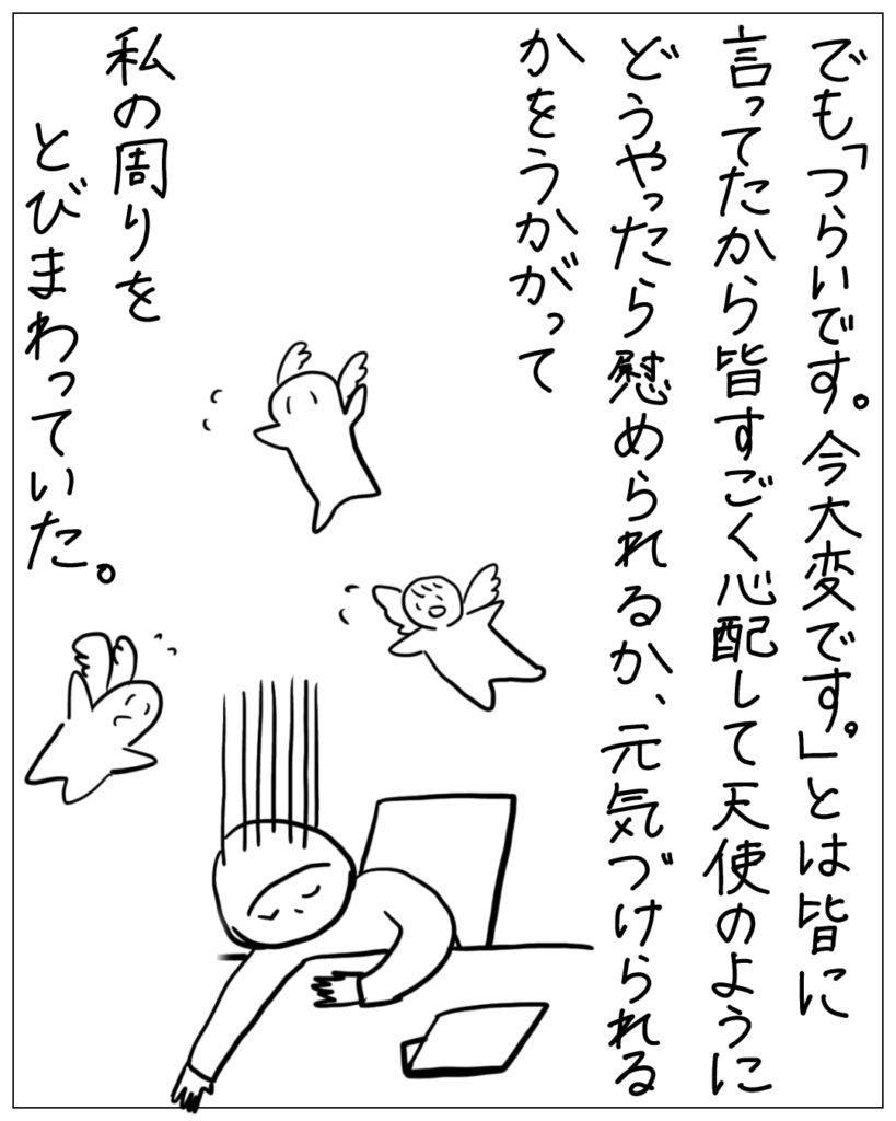 でも「つらいです。今大変です。」とは皆に言ってたから皆すごく心配して天使のようにどうやったら慰められるか、元気づけられるかをうかがって私の周りをとびまわっていた。