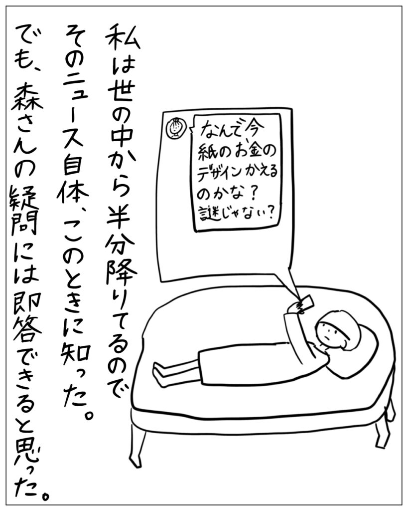 なんで今紙のお金のデザインかえるのかな？謎じゃない？ 私は世の中から半分降りてるのでそのニュース自体、このときに知った。でも、森さんの疑問には即答できると思った。