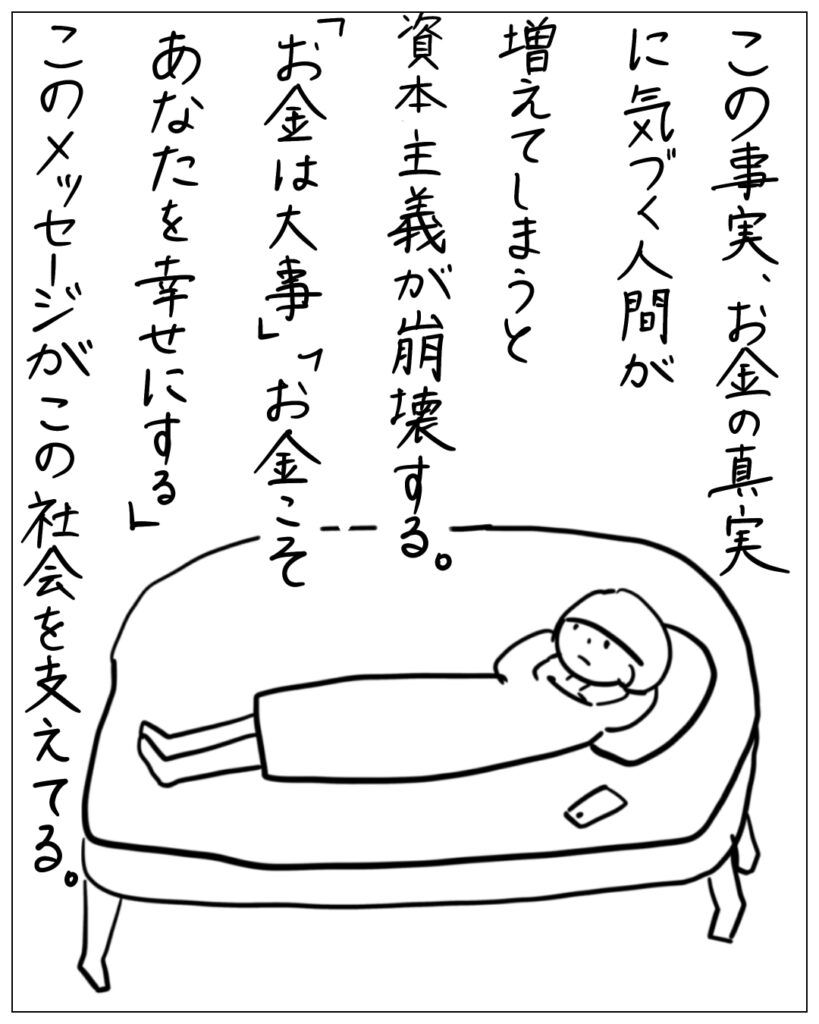 この事実、お金の真実に気づく人間が増えてしまうと資本主義が崩壊する。「お金は大事」「お金こそあなたを幸せにする」このメッセージがこの社会を支えてる。