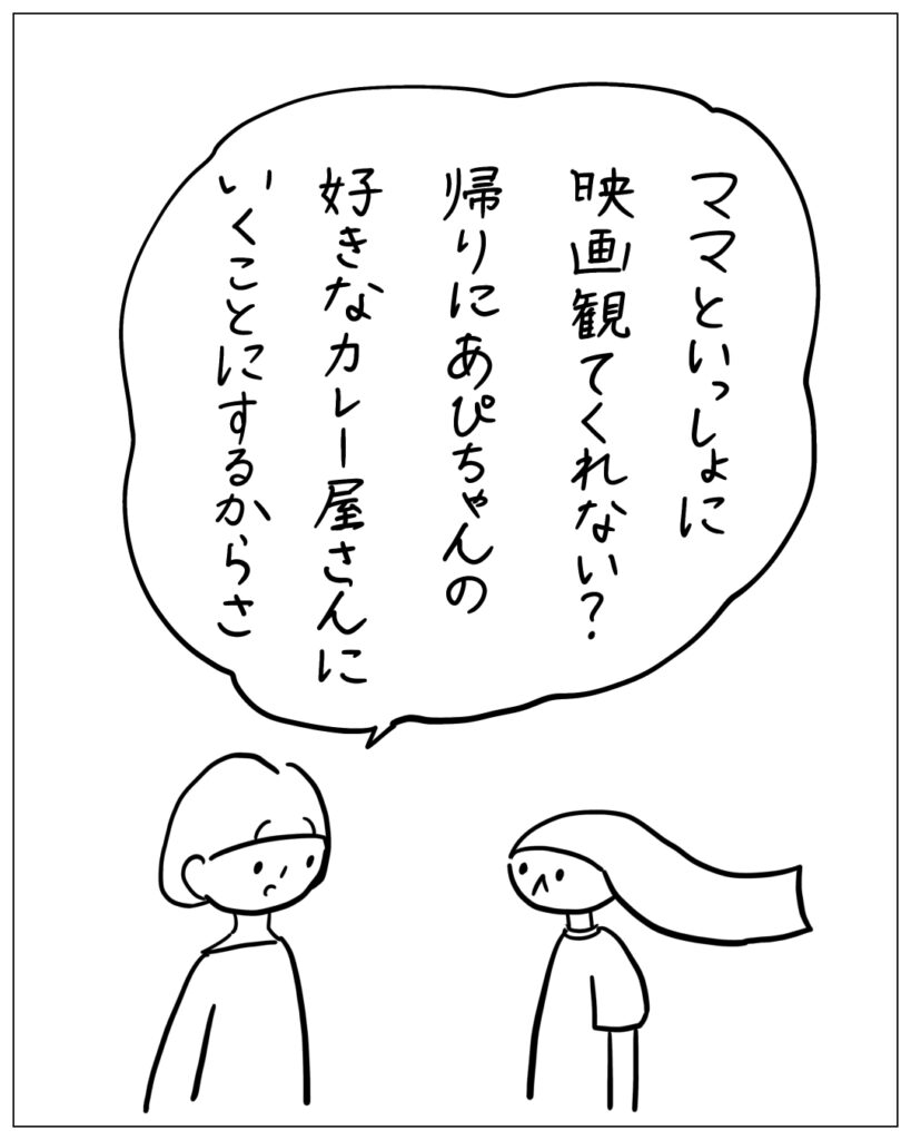 ママといっしょに映画観てくれない？帰りにあぴちゃんの好きなカレー屋さんにいくことにするからさ