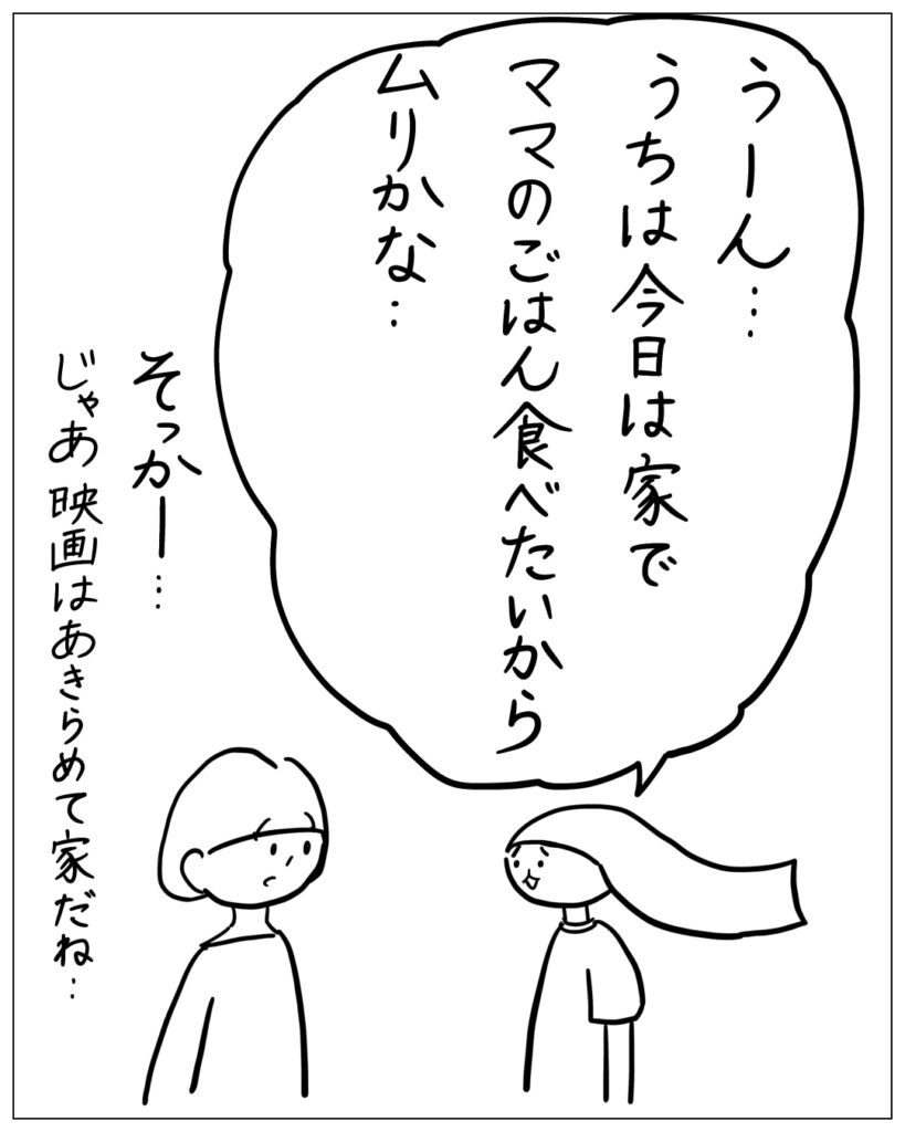 うーん･･･うちは今日は家でママのごはん食べたいからムリかな･･ そっかー･･･じゃあ映画はあきらめて家だね･･