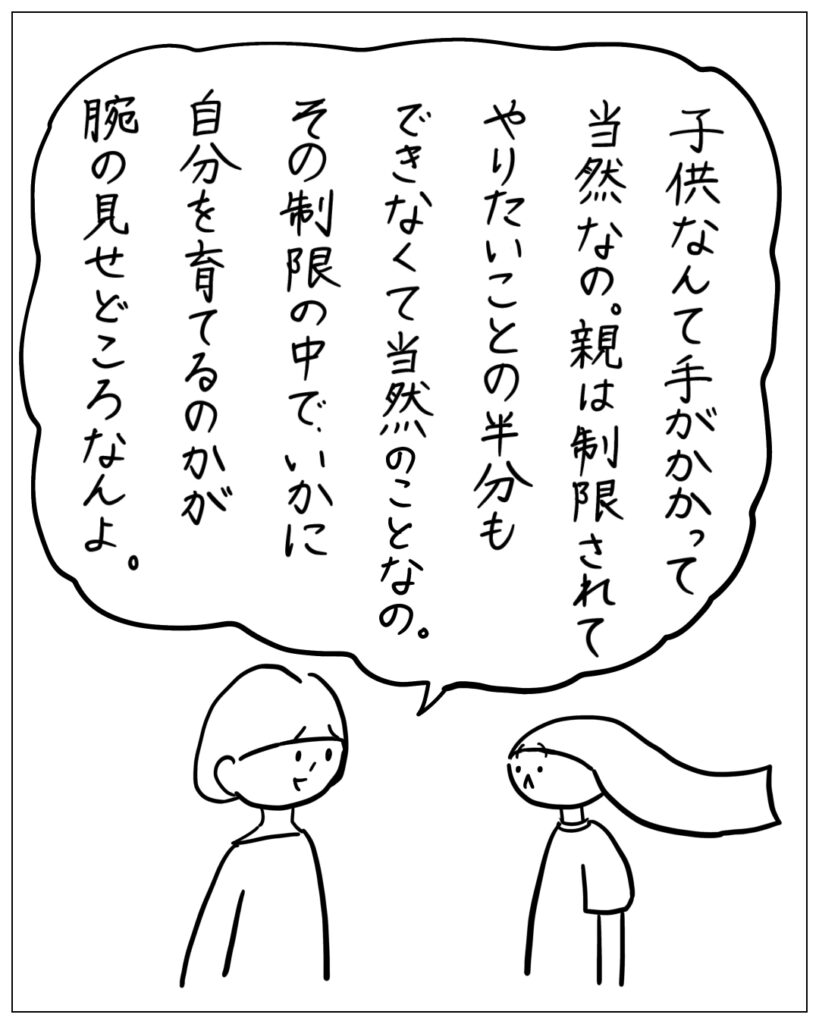 子供なんて手がかかって当然なの。親は制限されてやりたいことの半分もできなくて当然のことなの。その制限の中で、いかに自分を育てるのかが腕の見せどころなんよ。