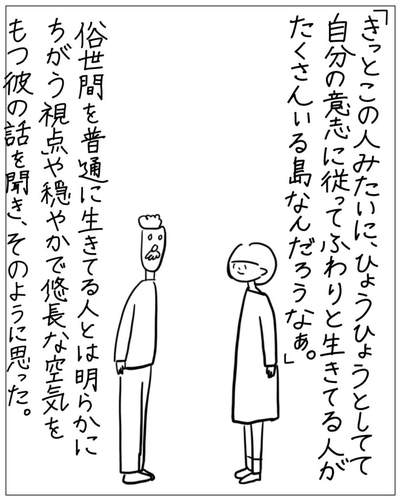 「きっとこの人みたいに、ひょうひょうとしてて自分の意志に従ってふわりと生きてる人がたくさんいる島なんだろうなぁ。」俗世間を普通に生きてる人とは明らかにちがう視点や穏やかで悠長な空気をもつ彼の話を聞き、そのように思った。